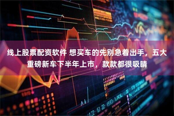 线上股票配资软件 想买车的先别急着出手，五大重磅新车下半年上市，款款都很吸睛