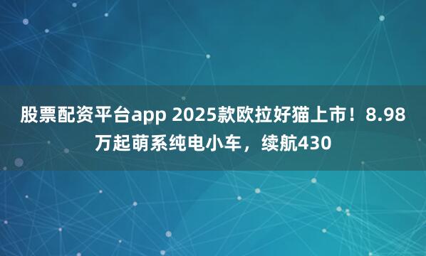 股票配资平台app 2025款欧拉好猫上市！8.98万起萌系纯电小车，续航430