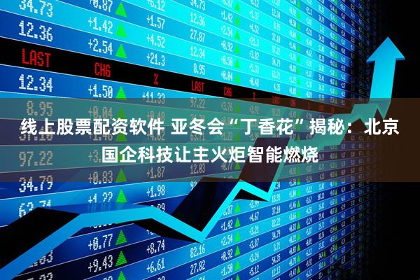 线上股票配资软件 亚冬会“丁香花”揭秘：北京国企科技让主火炬智能燃烧