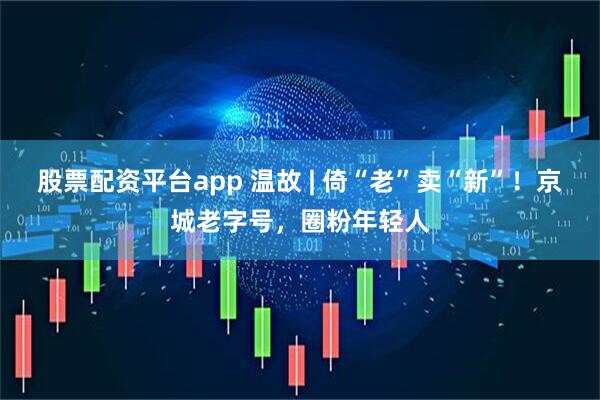 股票配资平台app 温故 | 倚“老”卖“新”！京城老字号，圈粉年轻人