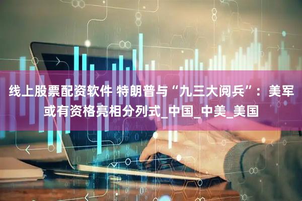 线上股票配资软件 特朗普与“九三大阅兵”：美军或有资格亮相分列式_中国_中美_美国