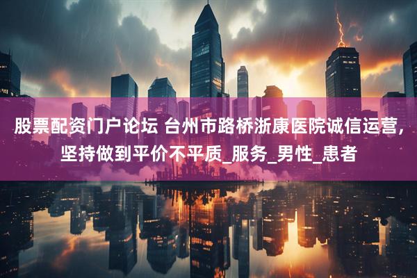 股票配资门户论坛 台州市路桥浙康医院诚信运营,坚持做到平价不平质_服务_男性_患者