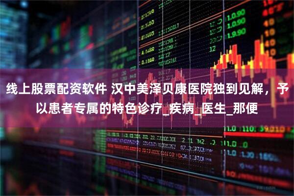 线上股票配资软件 汉中美泽贝康医院独到见解，予以患者专属的特色诊疗_疾病_医生_那便
