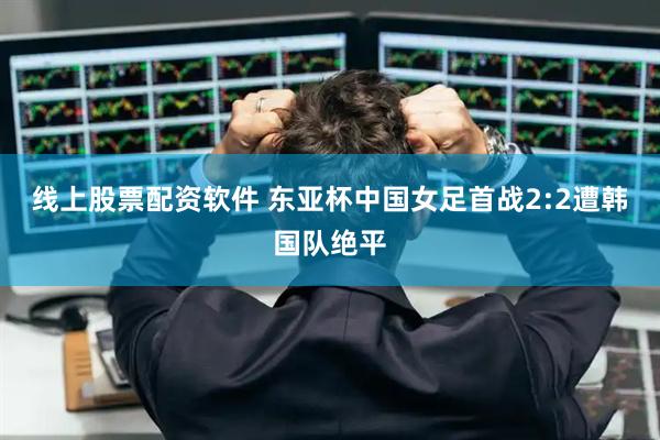 线上股票配资软件 东亚杯中国女足首战2:2遭韩国队绝平