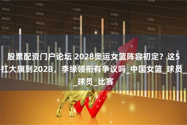 股票配资门户论坛 2028奥运女篮阵容初定？这5人将扛大旗到2028，李缘领衔有争议吗_中国女篮_球员_比赛