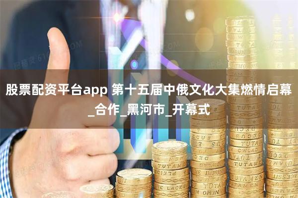 股票配资平台app 第十五届中俄文化大集燃情启幕_合作_黑河市_开幕式
