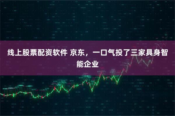 线上股票配资软件 京东，一口气投了三家具身智能企业