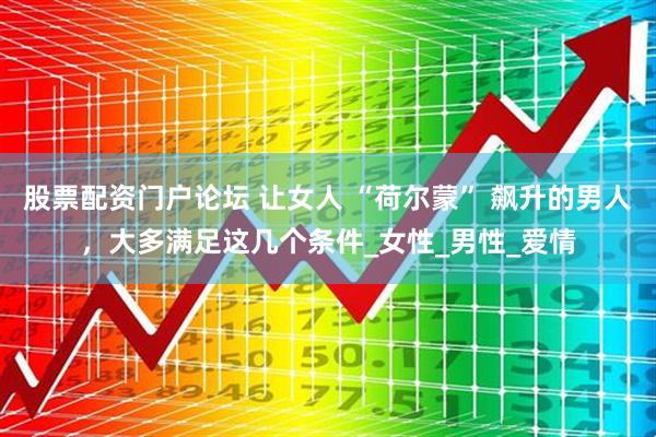 股票配资门户论坛 让女人 “荷尔蒙” 飙升的男人，大多满足这几个条件_女性_男性_爱情