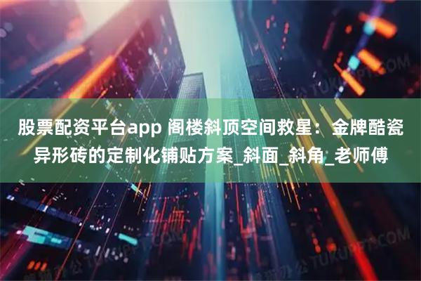 股票配资平台app 阁楼斜顶空间救星：金牌酷瓷异形砖的定制化铺贴方案_斜面_斜角_老师傅
