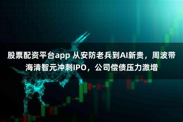 股票配资平台app 从安防老兵到AI新贵，周波带海清智元冲刺IPO，公司偿债压力激增