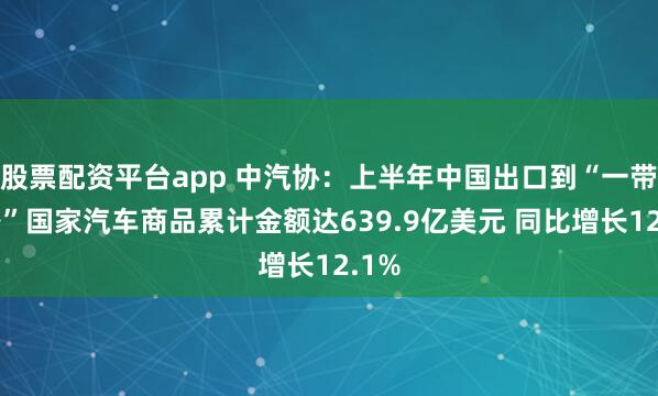 股票配资平台app 中汽协：上半年中国出口到“一带一路”国家汽车商品累计金额达639.9亿美元 同比增长12.1%