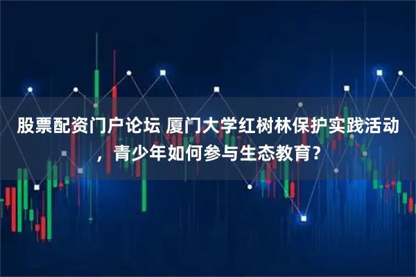 股票配资门户论坛 厦门大学红树林保护实践活动，青少年如何参与生态教育？
