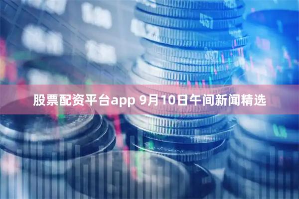 股票配资平台app 9月10日午间新闻精选