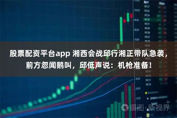 股票配资平台app 湘西会战邱行湘正带队急袭，前方忽闻鹅叫，邱低声说：机枪准备！