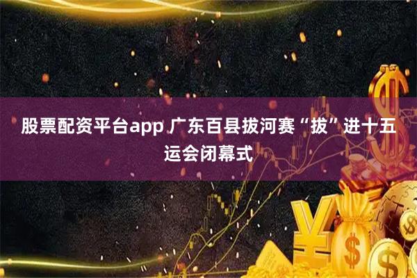 股票配资平台app 广东百县拔河赛“拔”进十五运会闭幕式