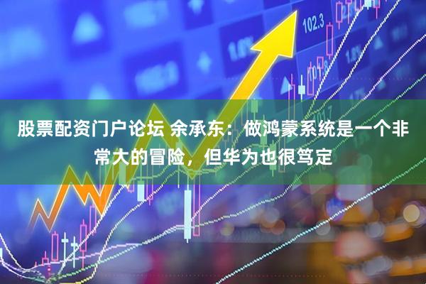 股票配资门户论坛 余承东：做鸿蒙系统是一个非常大的冒险，但华为也很笃定