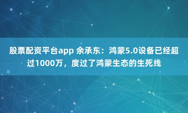 股票配资平台app 余承东：鸿蒙5.0设备已经超过1000万，度过了鸿蒙生态的生死线