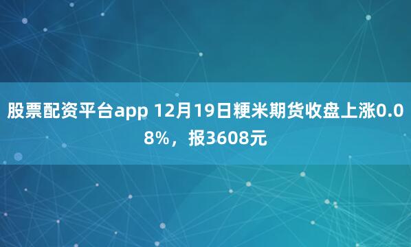 股票配资平台app 12月19日粳米期货收盘上涨0.08%,报3608元