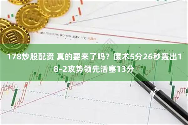 178炒股配资 真的要来了吗？魔术5分26秒轰出18-2攻势领先活塞13分