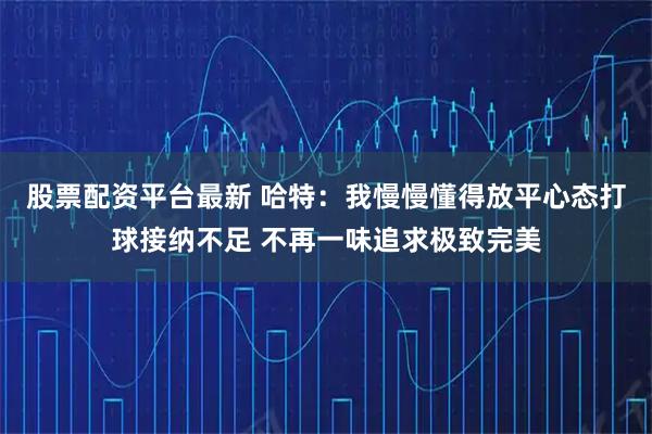 股票配资平台最新 哈特：我慢慢懂得放平心态打球接纳不足 不再一味追求极致完美