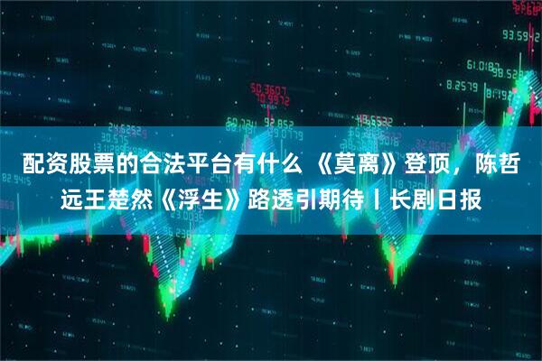 配资股票的合法平台有什么 《莫离》登顶，陈哲远王楚然《浮生》路透引期待丨长剧日报